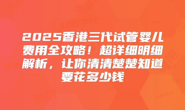 2025香港三代试管婴儿费用全攻略！超详细明细解析，让你清清楚楚知道要花多少钱