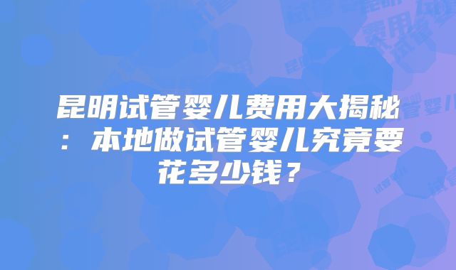 昆明试管婴儿费用大揭秘：本地做试管婴儿究竟要花多少钱？