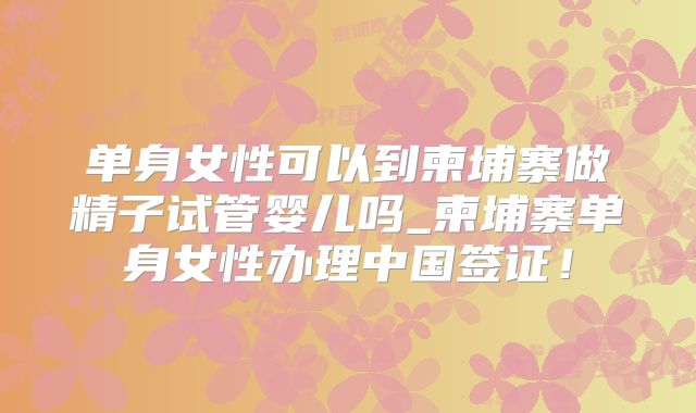 单身女性可以到柬埔寨做精子试管婴儿吗_柬埔寨单身女性办理中国签证！