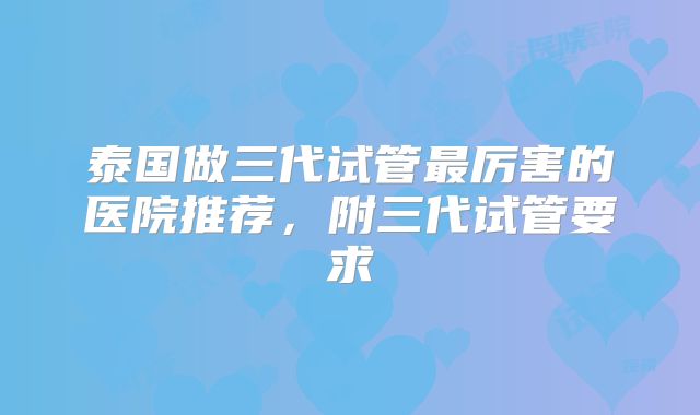 泰国做三代试管最厉害的医院推荐，附三代试管要求