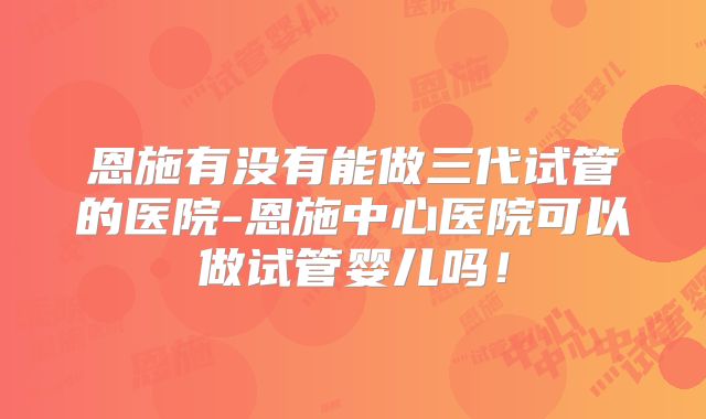 恩施有没有能做三代试管的医院-恩施中心医院可以做试管婴儿吗！