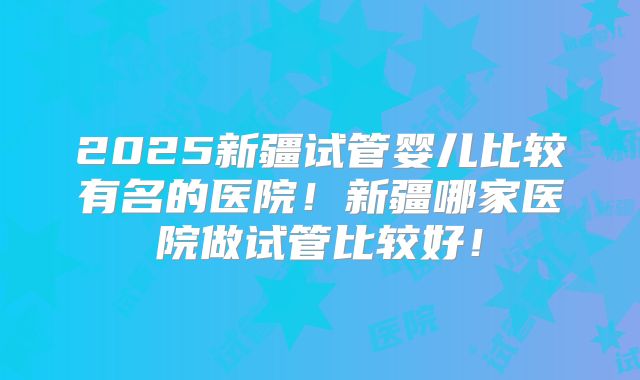 2025新疆试管婴儿比较有名的医院！新疆哪家医院做试管比较好！