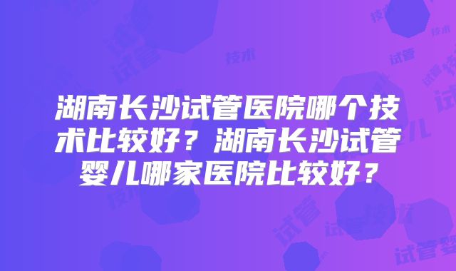 湖南长沙试管医院哪个技术比较好？湖南长沙试管婴儿哪家医院比较好？