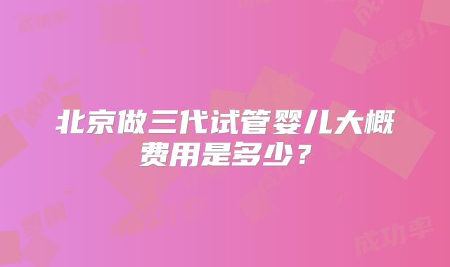 北京做三代试管婴儿大概费用是多少？