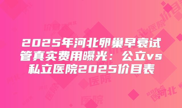 2025年河北卵巢早衰试管真实费用曝光:公立vs私立医院2025价目表