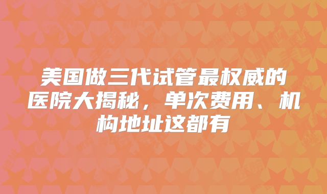 美国做三代试管最权威的医院大揭秘，单次费用、机构地址这都有