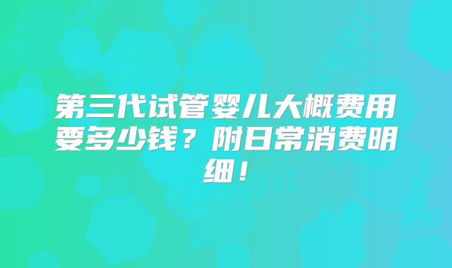 第三代试管婴儿大概费用要多少钱?附日常消费明细!