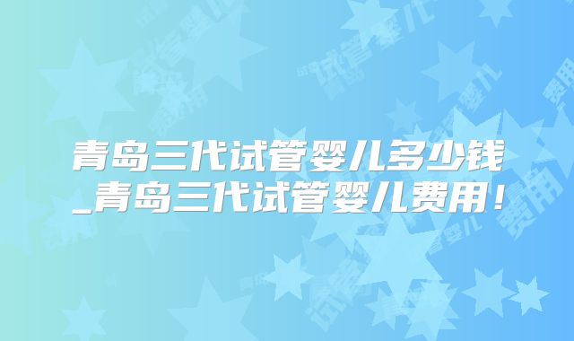 青岛三代试管婴儿多少钱_青岛三代试管婴儿费用！
