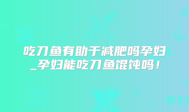吃刀鱼有助于减肥吗孕妇_孕妇能吃刀鱼馄饨吗!