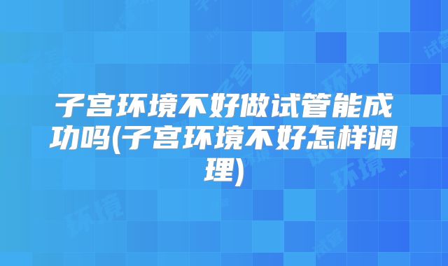 子宫环境不好做试管能成功吗(子宫环境不好怎样调理)