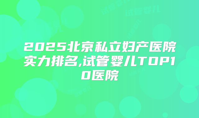 2025北京私立妇产医院实力排名,试管婴儿TOP10医院