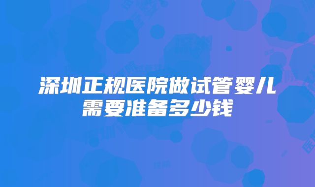 深圳正规医院做试管婴儿需要准备多少钱