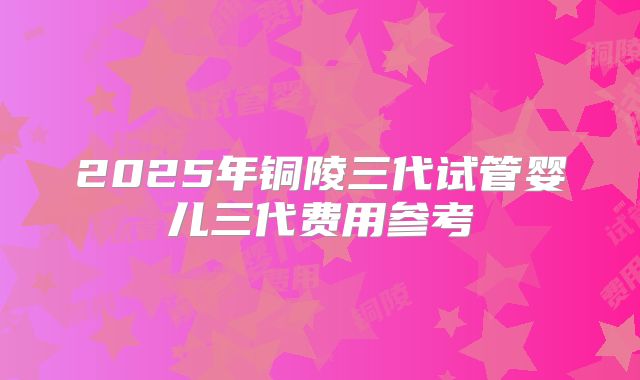 2025年铜陵三代试管婴儿三代费用参考
