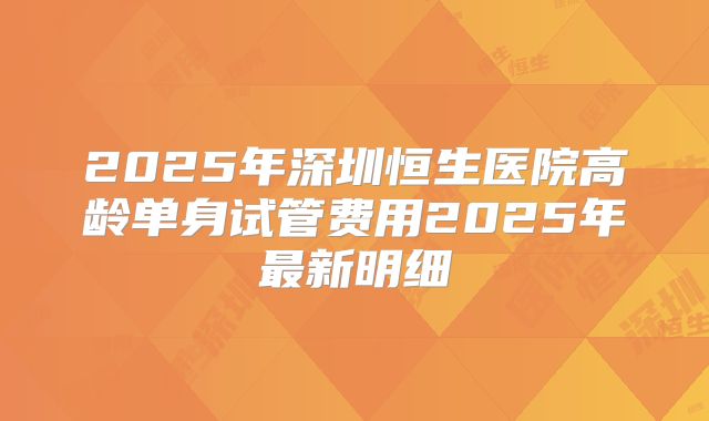 2025年深圳恒生医院高龄单身试管费用2025年最新明细
