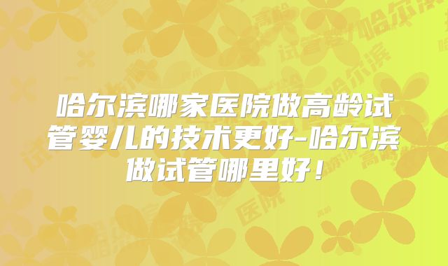 哈尔滨哪家医院做高龄试管婴儿的技术更好-哈尔滨做试管哪里好！