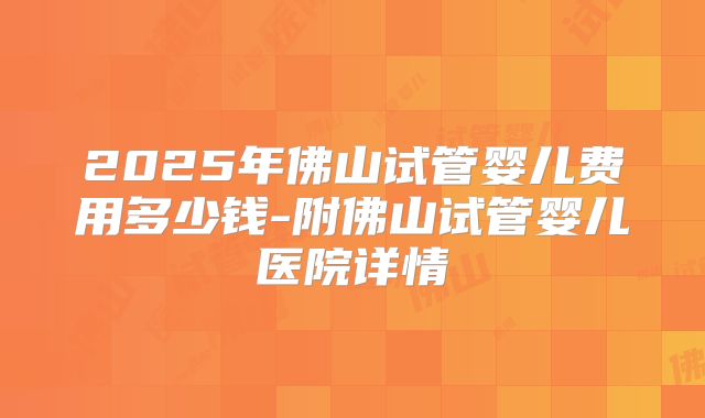 2025年佛山试管婴儿费用多少钱-附佛山试管婴儿医院详情