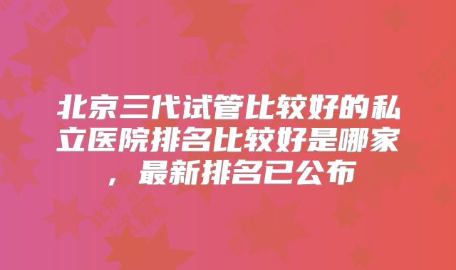 北京三代试管比较好的私立医院排名比较好是哪家，最新排名已公布