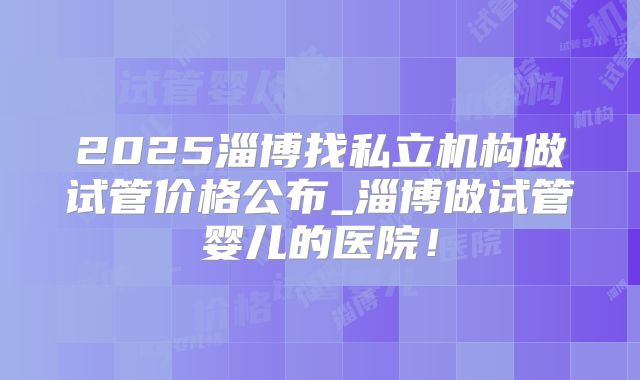 2025淄博找私立机构做试管价格公布_淄博做试管婴儿的医院!