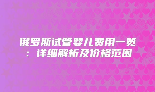 俄罗斯试管婴儿费用一览：详细解析及价格范围