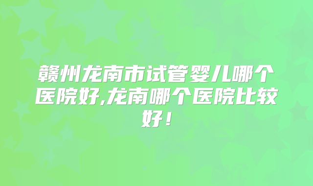 赣州龙南市试管婴儿哪个医院好,龙南哪个医院比较好！