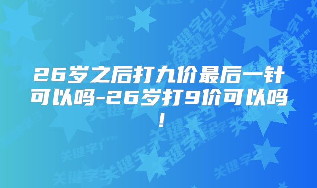 26岁之后打九价最后一针可以吗-26岁打9价可以吗!