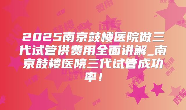 2025南京鼓楼医院做三代试管供费用全面讲解_南京鼓楼医院三代试管成功率!