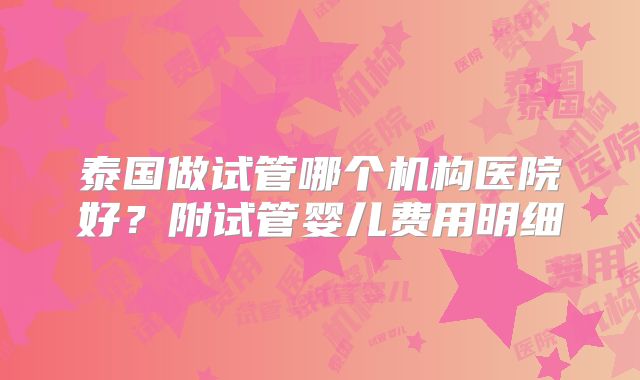 泰国做试管哪个机构医院好？附试管婴儿费用明细