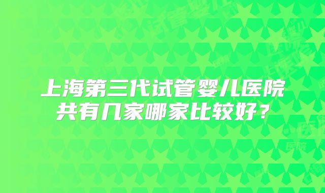 上海第三代试管婴儿医院共有几家哪家比较好？