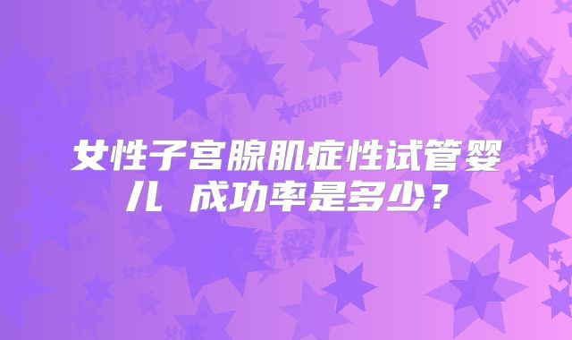 女性子宫腺肌症性试管婴儿 成功率是多少？