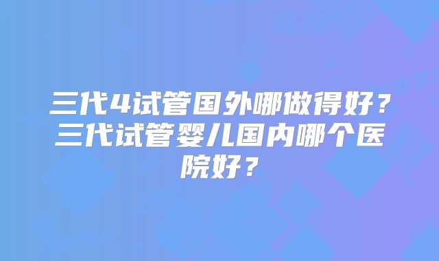 三代4试管国外哪做得好?三代试管婴儿国内哪个医院好?