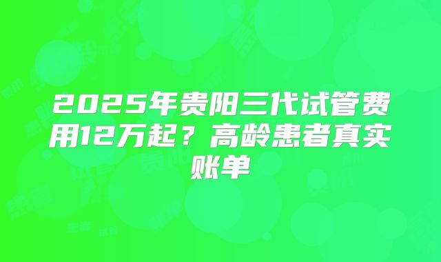 2025年贵阳三代试管费用12万起？高龄患者真实账单