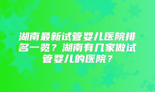 湖南最新试管婴儿医院排名一览？湖南有几家做试管婴儿的医院？