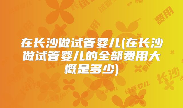 在长沙做试管婴儿(在长沙做试管婴儿的全部费用大概是多少)