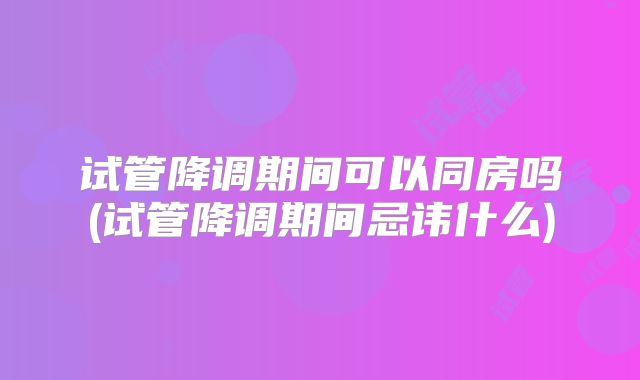 试管降调期间可以同房吗(试管降调期间忌讳什么)