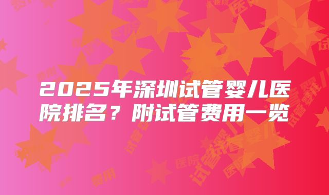 2025年深圳试管婴儿医院排名？附试管费用一览