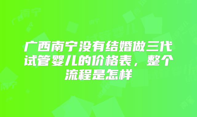 广西南宁没有结婚做三代试管婴儿的价格表，整个流程是怎样