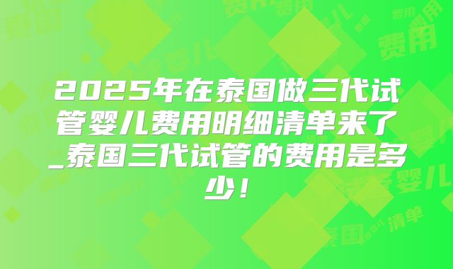 2025年在泰国做三代试管婴儿费用明细清单来了_泰国三代试管的费用是多少!
