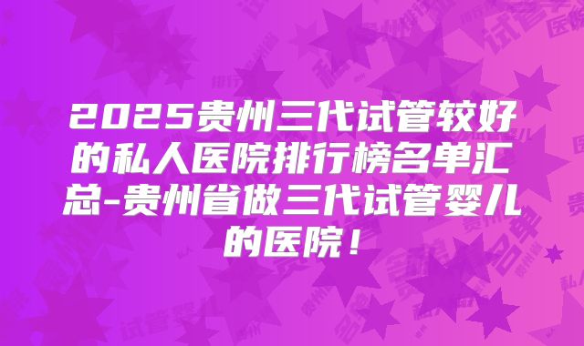 2025贵州三代试管较好的私人医院排行榜名单汇总-贵州省做三代试管婴儿的医院！