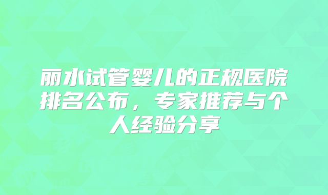 丽水试管婴儿的正规医院排名公布，专家推荐与个人经验分享