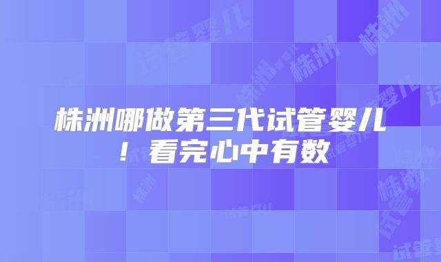 株洲哪做第三代试管婴儿!看完心中有数