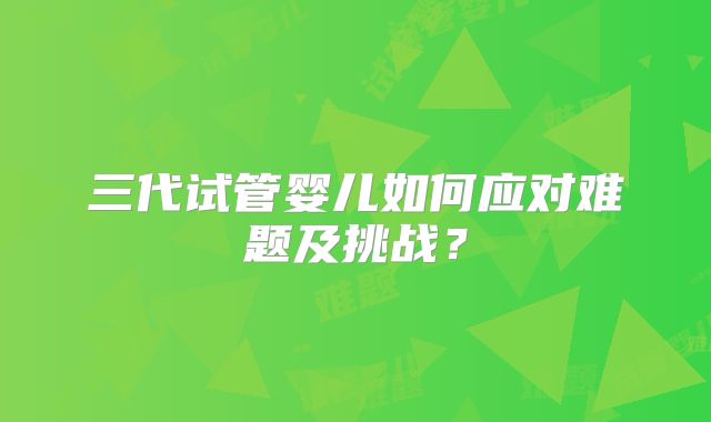 三代试管婴儿如何应对难题及挑战？