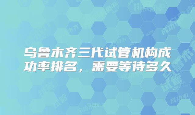 乌鲁木齐三代试管机构成功率排名，需要等待多久
