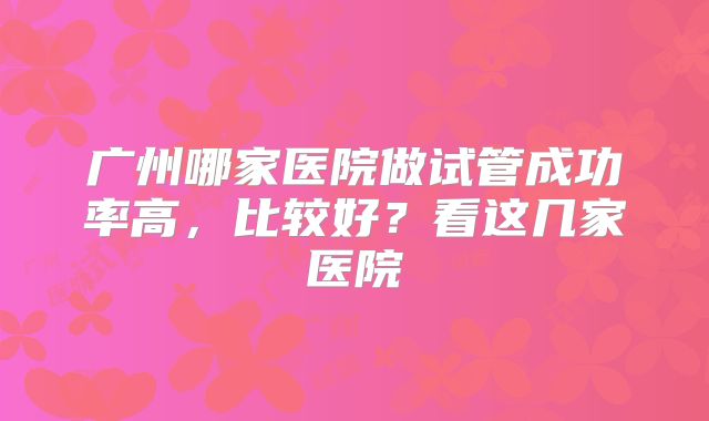 广州哪家医院做试管成功率高，比较好？看这几家医院