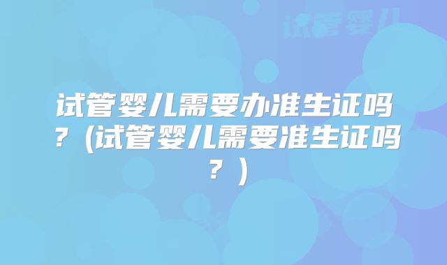 试管婴儿需要办准生证吗？(试管婴儿需要准生证吗？)