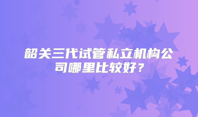 韶关三代试管私立机构公司哪里比较好？