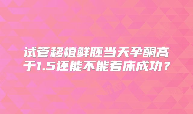 试管移植鲜胚当天孕酮高于1.5还能不能着床成功？