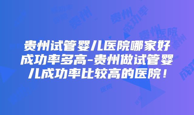 贵州试管婴儿医院哪家好成功率多高-贵州做试管婴儿成功率比较高的医院！