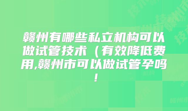赣州有哪些私立机构可以做试管技术（有效降低费用,赣州市可以做试管孕吗！