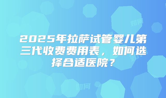 2025年拉萨试管婴儿第三代收费费用表，如何选择合适医院？