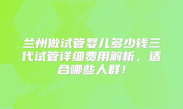 兰州做试管婴儿多少钱三代试管详细费用解析，适合哪些人群！